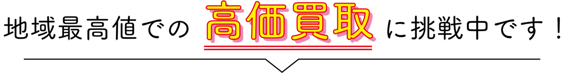 地域最高値での高価買取の挑戦中です!